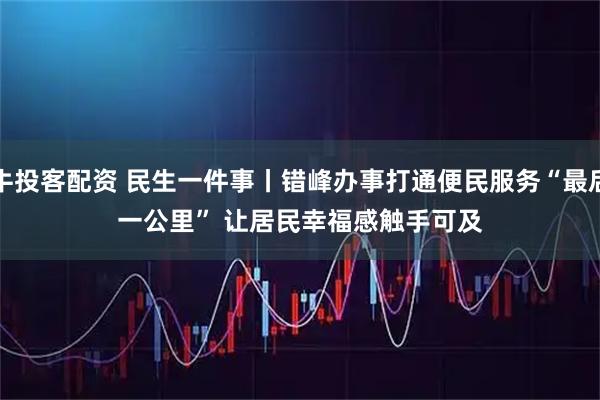 牛投客配资 民生一件事丨错峰办事打通便民服务“最后一公里” 让居民幸福感触手可及