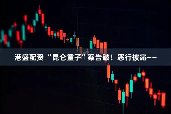 港盛配资 “昆仑童子”案告破！恶行披露——
