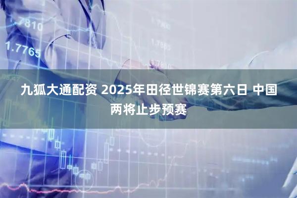 九狐大通配资 2025年田径世锦赛第六日 中国两将止步预赛