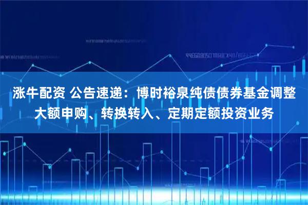 涨牛配资 公告速递：博时裕泉纯债债券基金调整大额申购、转换转入、定期定额投资业务