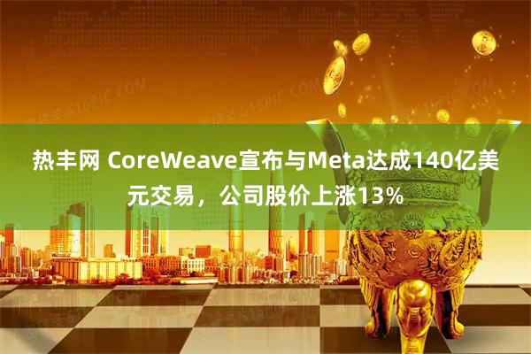 热丰网 CoreWeave宣布与Meta达成140亿美元交易，公司股价上涨13%