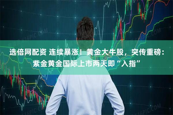 选倍网配资 连续暴涨!黄金大牛股,突传重磅:紫金黄金国际上市两天即“入指”