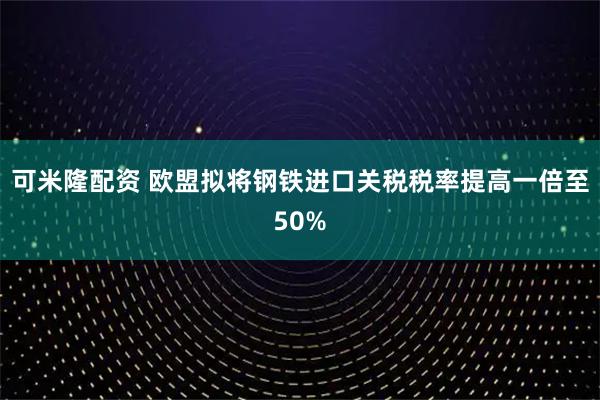 可米隆配资 欧盟拟将钢铁进口关税税率提高一倍至50%