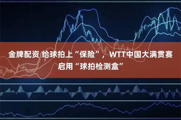 金牌配资 给球拍上“保险”，WTT中国大满贯赛启用“球拍检测盒”