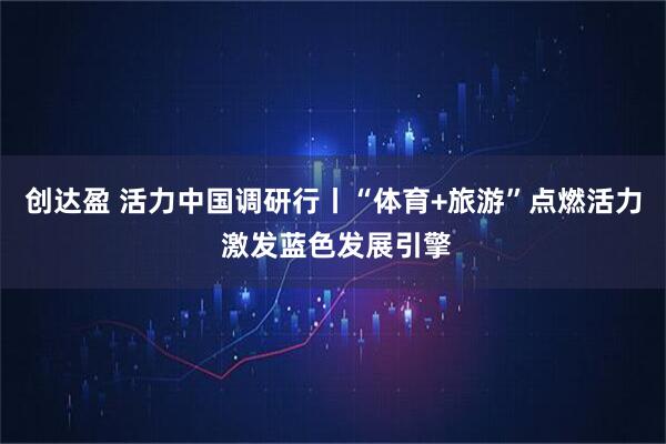 创达盈 活力中国调研行丨“体育+旅游”点燃活力 激发蓝色发展引擎