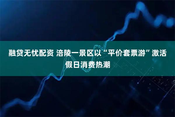融贷无忧配资 涪陵一景区以“平价套票游”激活假日消费热潮