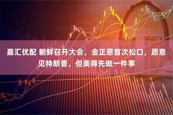 嘉汇优配 朝鲜召开大会，金正恩首次松口，愿意见特朗普，但美得先做一件事