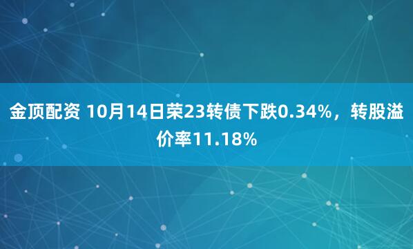 金顶配资 10月14日荣23转债下跌0.34%，转股溢价率11.18%