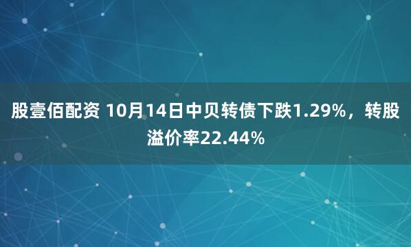 股壹佰配资 10月14日中贝转债下跌1.29%，转股溢价率22.44%