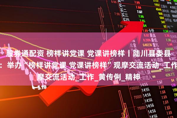 股券通配资 榜样讲党课 党课讲榜样丨陆川县委县直属机关工委：举办“榜样讲党课 党课讲榜样”观摩交流活动_工作_黄传俐_精神