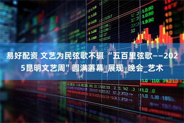 易好配资 文艺为民弦歌不辍 “五百里弦歌——2025昆明文艺周”圆满落幕_展现_晚会_艺术