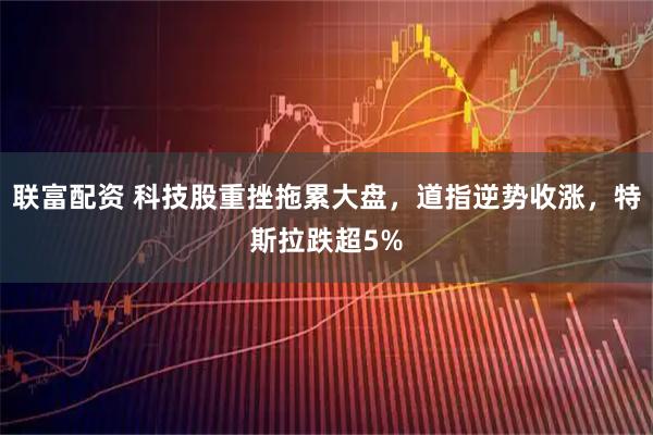 联富配资 科技股重挫拖累大盘，道指逆势收涨，特斯拉跌超5%