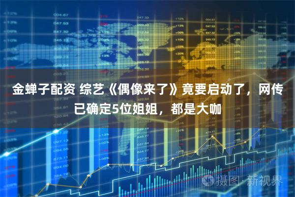 金蝉子配资 综艺《偶像来了》竟要启动了，网传已确定5位姐姐，都是大咖