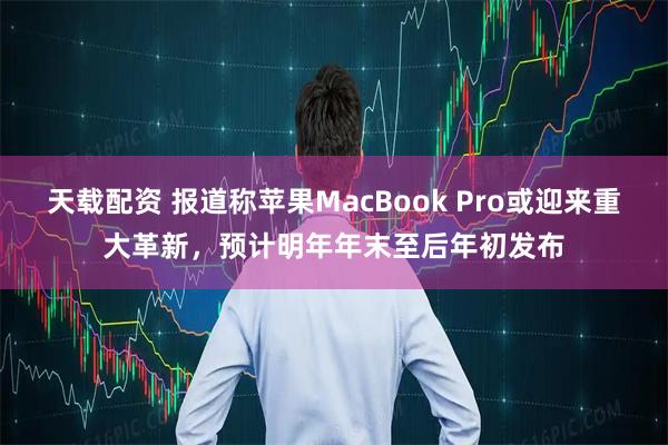 天载配资 报道称苹果MacBook Pro或迎来重大革新，预计明年年末至后年初发布