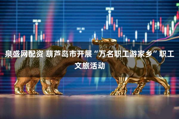 泉盛网配资 葫芦岛市开展“万名职工游家乡”职工文旅活动