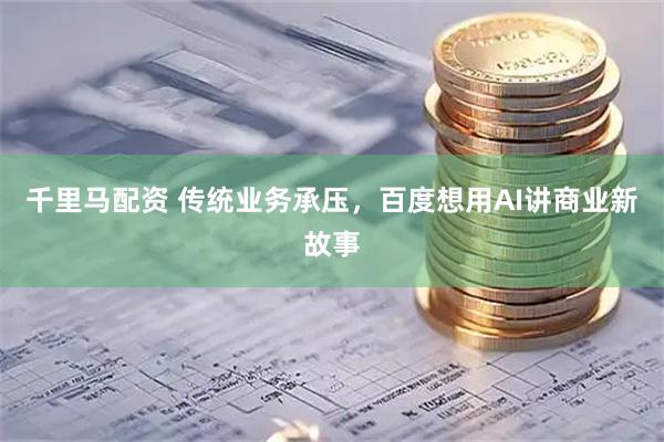 千里马配资 传统业务承压，百度想用AI讲商业新故事