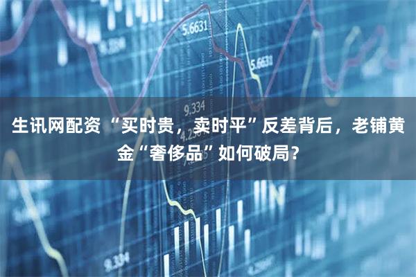 生讯网配资 “买时贵，卖时平”反差背后，老铺黄金“奢侈品”如何破局？
