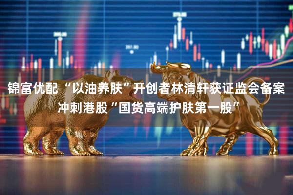 锦富优配 “以油养肤”开创者林清轩获证监会备案 冲刺港股“国货高端护肤第一股”