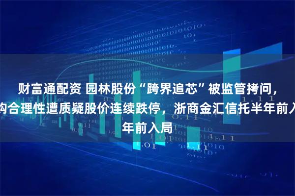财富通配资 园林股份“跨界追芯”被监管拷问，收购合理性遭质疑股价连续跌停，浙商金汇信托半年前入局