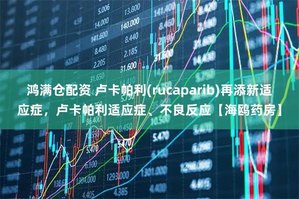 鸿满仓配资 卢卡帕利(rucaparib)再添新适应症，卢卡帕利适应症、不良反应【海鸥药房】