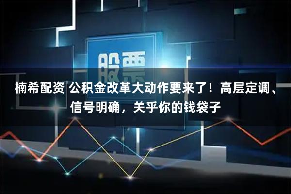楠希配资 公积金改革大动作要来了！高层定调、信号明确，关乎你的钱袋子