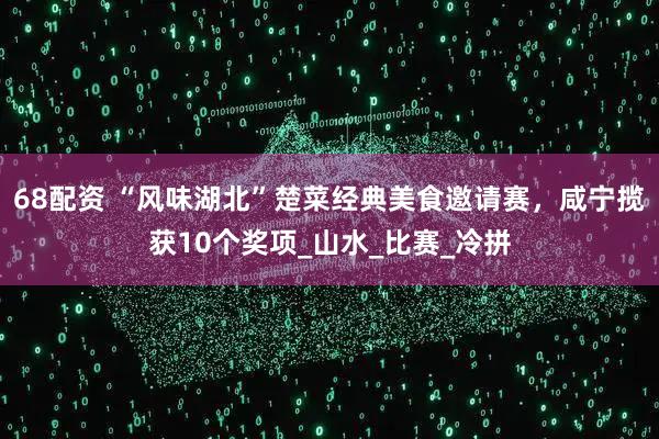 68配资 “风味湖北”楚菜经典美食邀请赛，咸宁揽获10个奖项_山水_比赛_冷拼