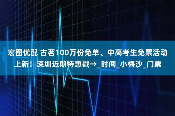 宏图优配 古茗100万份免单、中高考生免票活动上新！深圳近期特惠戳→_时间_小梅沙_门票