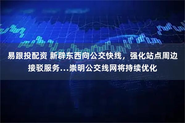 易跟投配资 新辟东西向公交快线，强化站点周边接驳服务…崇明公交线网将持续优化