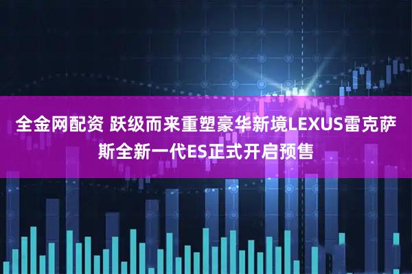 全金网配资 跃级而来重塑豪华新境LEXUS雷克萨斯全新一代ES正式开启预售